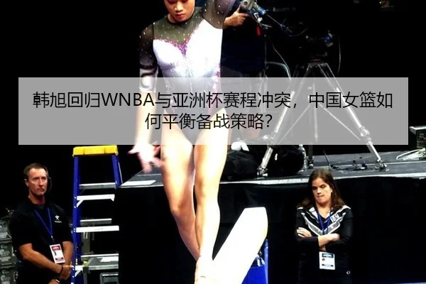 韩旭回归WNBA与亚洲杯赛程冲突，中国女篮如何平衡备战策略？