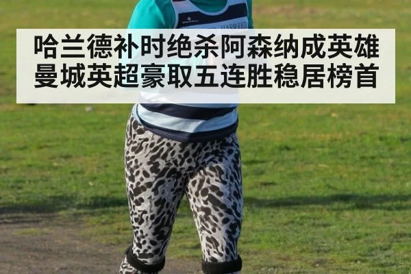 哈兰德补时绝杀阿森纳成英雄 曼城英超豪取五连胜稳居榜首